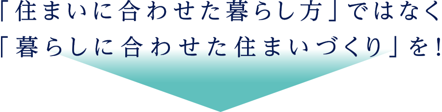 住まいに合わせた暮らし方ではなく、暮らしに合わせた住まいづくりを！